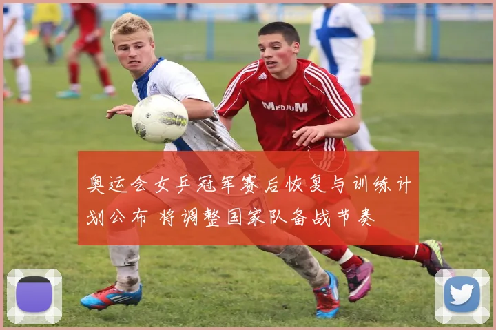 奥运会女乒冠军赛后恢复与训练计划公布 将调整国家队备战节奏