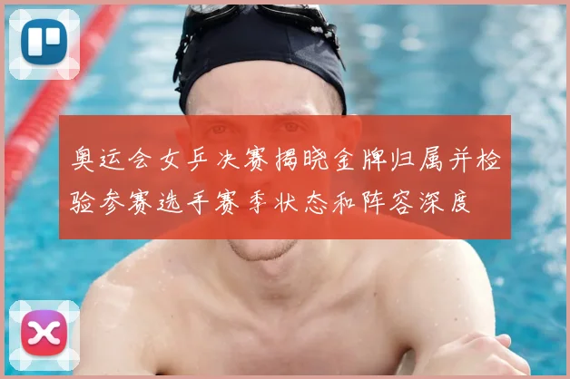 奥运会女乒决赛揭晓金牌归属并检验参赛选手赛季状态和阵容深度