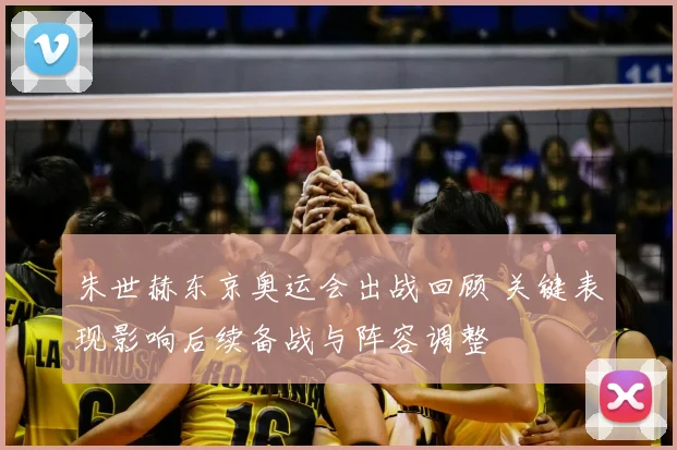 朱世赫东京奥运会出战回顾 关键表现影响后续备战与阵容调整