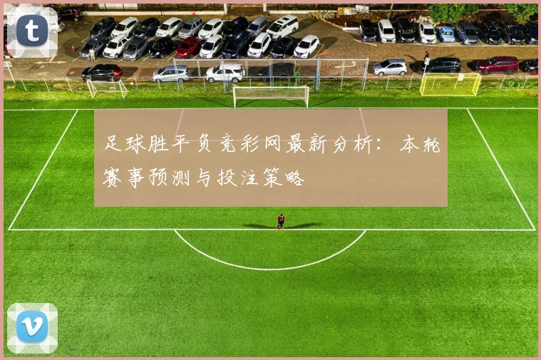足球胜平负竞彩网最新分析：本轮赛事预测与投注策略