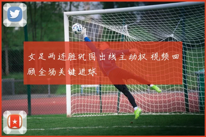 女足两连胜巩固出线主动权 视频回顾全场关键进球