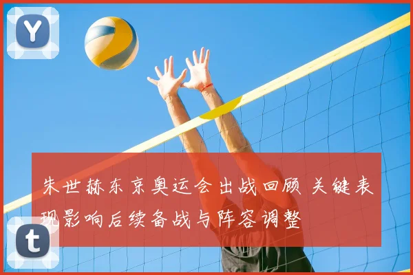 朱世赫东京奥运会出战回顾 关键表现影响后续备战与阵容调整